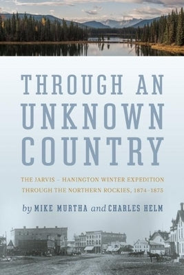 Through an Unknown Country: The Jarvis - Hanington Winter Expedition Through the Northern Rockies, 1874-1875 by Murtha, Mike