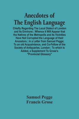 Anecdotes Of The English Language: Chiefly Regarding The Local Dialect Of London And Its Environs; Whence It Will Appear That The Natives Of The Metro by Pegge, Samuel