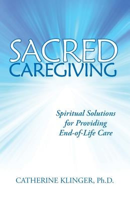 Sacred Caregiving: Spiritual Solutions for Providing End-Of-Life Care by Klinger Ph. D., Catherine