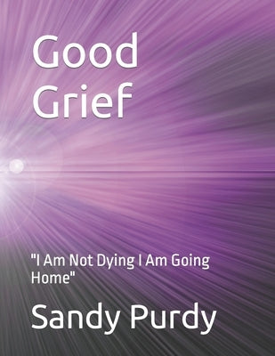 Good Grief: "I Am Not Dying I Am Going Home" by Purdy, Sandy