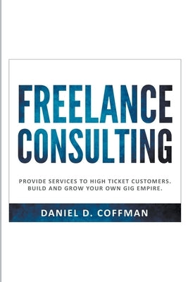 Freelance Consulting: Provide Services to High Ticket Customers. Build and Grow Your own Gig Empire. by Coffman, Daniel D.