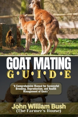 Goat Mating Guide: "A Comprehensive Manual for Successful Breeding, Reproduction, and Health Management of Goats" by (The Farmer's House), John William Bush