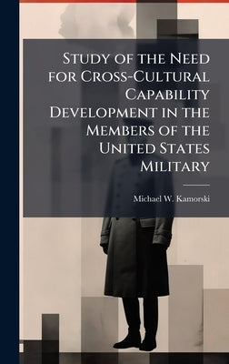 Study of the Need for Cross-Cultural Capability Development in the Members of the United States Military by Kamorski, Michael W.