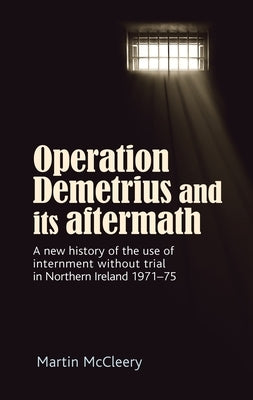 Operation Demetrius and Its Aftermath: A New History of the Use of Internment Without Trial in Northern Ireland 1971-75 by McCleery, Martin J.