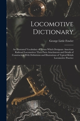 Locomotive Dictionary: An Illustrated Vocabulary of Terms Which Designate American Railroad Locomotives Their Parts Attachments and Details o by Fowler, George Little