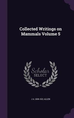 Collected Writings on Mammals Volume 5 by Allen, J. A. 1838-1921