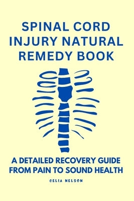 Spinal Cord Injury Natural Remedy Book: A Detailed Recovery Guide from Pain to Sound Health by Nelson, Celia