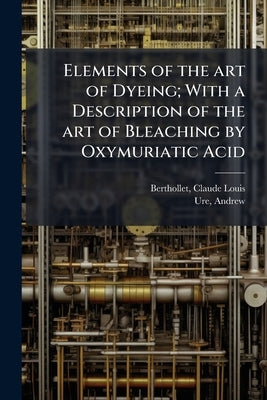 Elements of the art of Dyeing; With a Description of the art of Bleaching by Oxymuriatic Acid by 1748-1822, Berthollet Claude-Louis