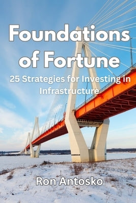 Foundations of Fortune: 25 Strategies for Investing in Infrastructure by Antosko, Ron