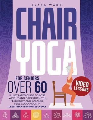 Chair Yoga for Seniors Over 60: Illustrated Guide + VIDEO LESSONS to Lose Weight and Gain Strength, Flexibility and Balance. Feel Good Again in Less t by Wade, Clara