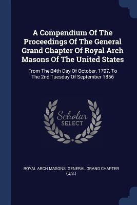 A Compendium Of The Proceedings Of The General Grand Chapter Of Royal Arch Masons Of The United States: From The 24th Day Of October, 1797, To The 2nd by Royal Arch Masons General Grand Chapter