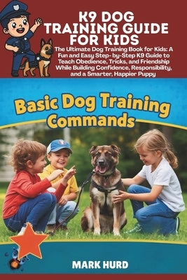 K9 Dog Training Guide for Kids: The Ultimate Dog Training Book for Kids: A Fun and Easy Step- by-Step K9 Guide to Teach Obedience, Tricks, and Friends by Hurd, Mark
