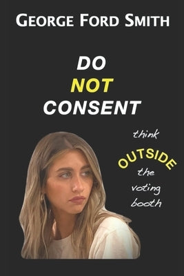 Do Not Consent: Think OUTSIDE the voting booth by Smith, George Ford