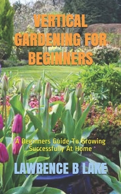 Vertical Gardening for Beginners: A Beginners Guide To Growing Successfully At Home by B. Lake, Lawrence