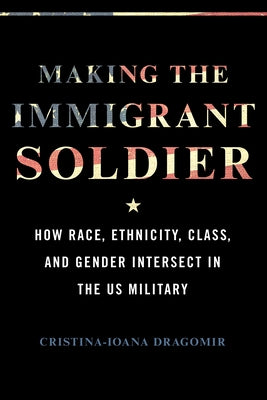 Making the Immigrant Soldier: How Race, Ethnicity, Class, and Gender Intersect in the Us Military by Dragomir, Cristina-Ioana