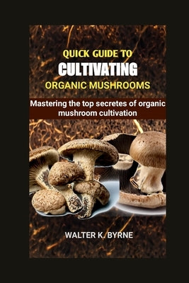 Quick Guide to Cultivating Organic Mushrooms: Mastering the secretes of organic mushroom cultivation by K. Byrne, Walter