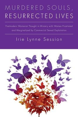 Murdered Souls, Resurrected Lives: Postmodern Womanist Thought in Ministry with Women Prostituted and Marginalized by Commercial Sexual Exploitation by Session, Irie Lynne