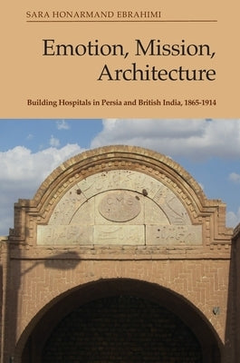 Emotion, Mission, Architecture: Building Hospitals in Persia and British India, 1865-1914 by Ebrahimi, Sara Honarmand