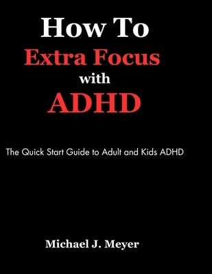How to Extra Focus with ADHD: The Quick Start Guide to Adult and Kids ADHD by J. Meyer, Michael