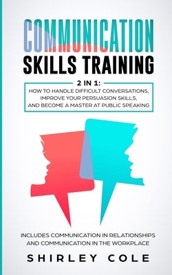 Communication Skills Training: 2 In 1: How To Handle Difficult Conversations, Improve Your Persuasion Skills, And Become A Master At Public Speaking by Cole, Shirley