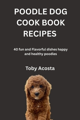 Poodle Dog Cook Book Recipes: 40 fun and Flavorful dishes happy and healthy poodles by Acosta, Toby