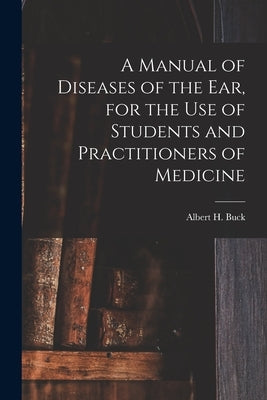 A Manual of Diseases of the Ear, for the Use of Students and Practitioners of Medicine by Buck, Albert H. (Albert Henry) 1842-