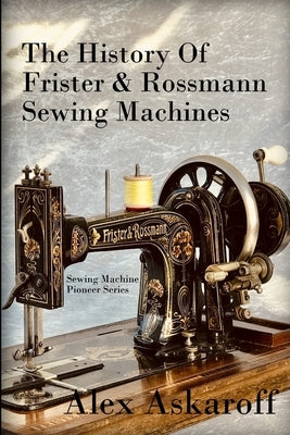 The History of Frister & Rossmann Sewing Machines: Sewing Machine Pioneer Series by Askaroff, Alex