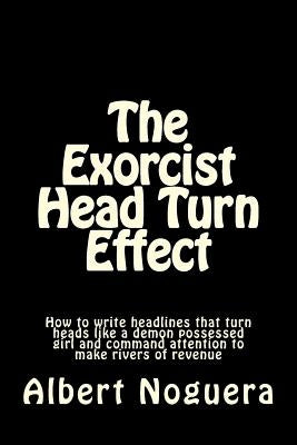 The Exorcist Head Turn Effect: How to write headlines that turn heads like a demon possessed girl and command attention to make rivers of revenue by Noguera, Albert