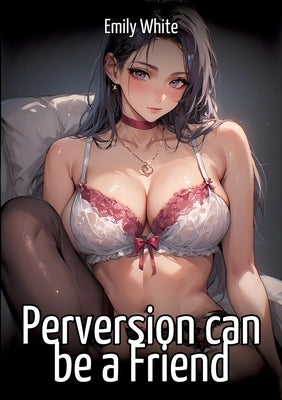 Perversion can be a Friend: Hentai & Manga Illustrated Erotic Short Stories - A Steamy Collection of Hardcore, Naughty, and Dirty Fantasies by White, Emily