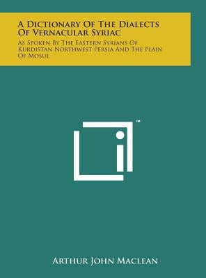 A Dictionary of the Dialects of Vernacular Syriac: As Spoken by the Eastern Syrians of Kurdistan Northwest Persia and the Plain of Mosul by MacLean, Arthur John