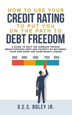 How To Use Your Credit Rating To Put You On The Path To Debt Freedom: A Guide to help the Average Person Breakthrough Debt and Poverty by becoming you by Boley, G. E. S., Jr.
