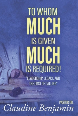 To Whom Much Is Given Much Is Required: Leadership, Legacy, and the Cost of Calling by Benjamin, Claudine