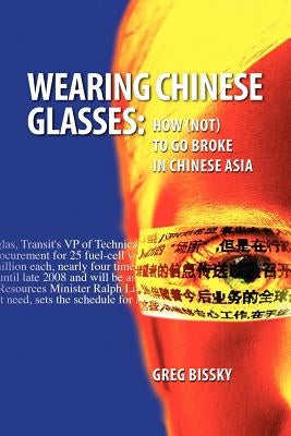 Wearing Chinese Glasses: How (Not) to Go Broke in Chinese Asia by Bissky, Greg