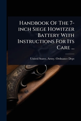 Handbook Of The 7-inch Siege Howitzer Battery With Instructions For Its Care ... by United States Army Ordnance Dept