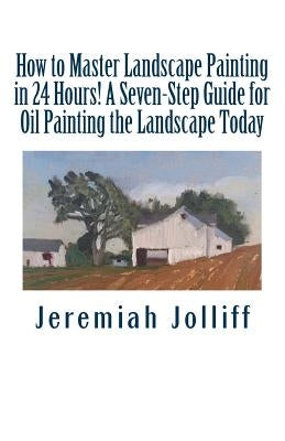 How to Master Landscape Painting in 24 Hours!: A Seven-Step Guide for Oil Painting the Landscape Today by Jolliff, Jeremiah