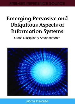 Emerging Pervasive and Ubiquitous Aspects of Information Systems: Cross-Disciplinary Advancements by Symonds, Judith