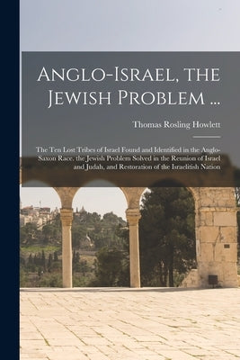 Anglo-Israel, the Jewish Problem ...: The Ten Lost Tribes of Israel Found and Identified in the Anglo-Saxon Race. the Jewish Problem Solved in the Reu by Howlett, Thomas Rosling