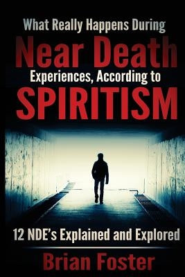 What Really Happens During Near Death Experiences, According to Spiritism: 12 NDE's Explained and Explored by Foster, Brian