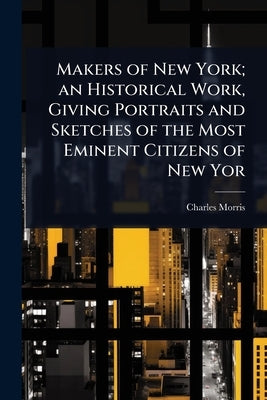 Makers of New York; an Historical Work, Giving Portraits and Sketches of the Most Eminent Citizens of New Yor by Morris, Charles