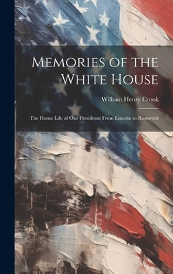 Memories of the White House: The Home Life of Our Presidents From Lincoln to Roosevelt by Crook, William Henry