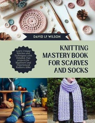 Knitting Mastery Book for Scarves and Socks: Learn Unique Stitches and Techniques with Detailed, Fun projects for Beginners and Experienced Knitters A by Wilson, David Lf