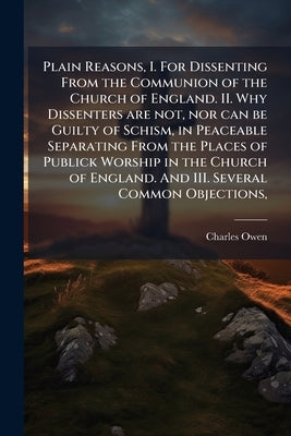 Plain Reasons, I. For Dissenting From the Communion of the Church of England. II. Why Dissenters are not, nor can be Guilty of Schism, in Peaceable Se by Owen, Charles