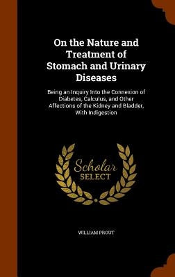 On the Nature and Treatment of Stomach and Urinary Diseases: Being an Inquiry Into the Connexion of Diabetes, Calculus, and Other Affections of the Ki by Prout, William