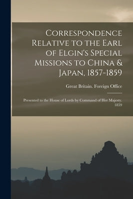 Correspondence Relative to the Earl of Elgin's Special Missions to China & Japan, 1857-1859: Presented to the House of Lords by Command of Her Majesty by Great Britain Foreign Office