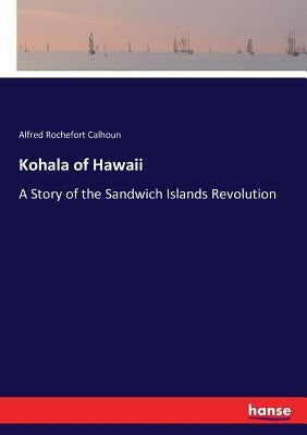 Kohala of Hawaii: A Story of the Sandwich Islands Revolution by Calhoun, Alfred Rochefort