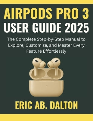 Airpods Pro 3 User Guide 2025: The Complete Step-by-Step Manual to Explore, Customize, and Master Every Feature Effortlessly by Ab Dalton, Eric