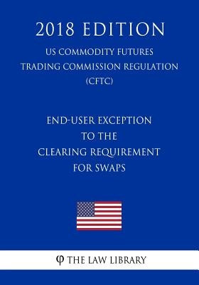 End-User Exception to the Clearing Requirement for Swaps (US Commodity Futures Trading Commission Regulation) (CFTC) (2018 Edition) by The Law Library