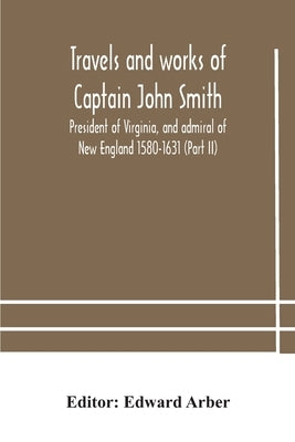 Travels And Works Of Captain John Smith; President Of Virginia, And Admiral Of New England 1580-1631 (Part Ii) by Edward Arber