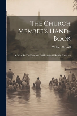 The Church Member's Hand-book: A Guide To The Doctrines And Practice Of Baptist Churches by Crowell, William