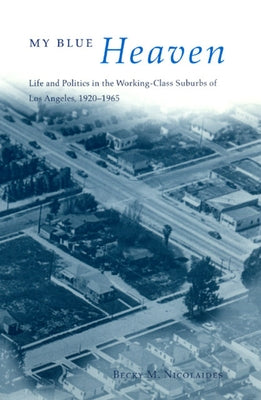 My Blue Heaven: Life and Politics in the Working-Class Suburbs of Los Angeles, 1920-1965 by Nicolaides, Becky M.